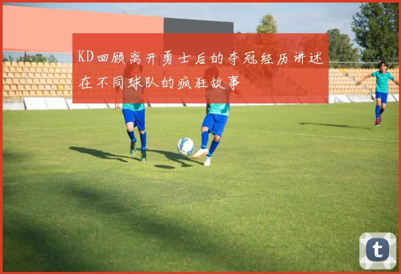 KD回顾离开勇士后的夺冠经历讲述在不同球队的疯狂故事