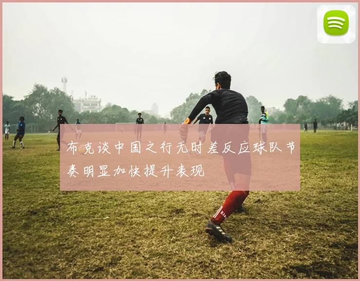 布克谈中国之行无时差反应球队节奏明显加快提升表现