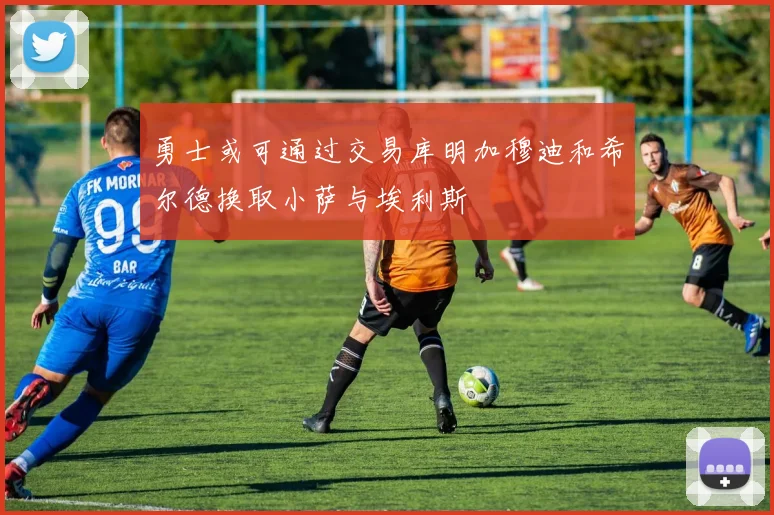 勇士或可通过交易库明加穆迪和希尔德换取小萨与埃利斯