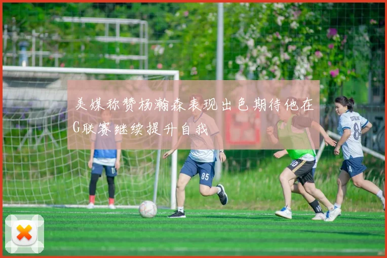 美媒称赞杨瀚森表现出色期待他在G联赛继续提升自我