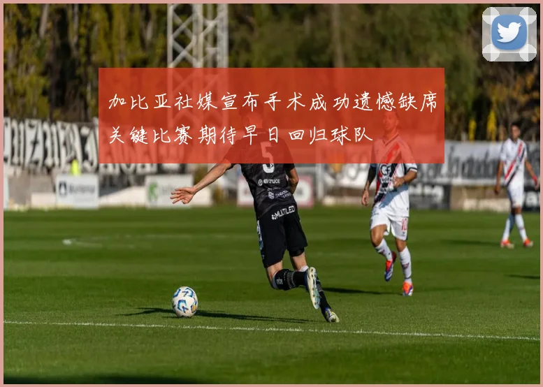 加比亚社媒宣布手术成功遗憾缺席关键比赛期待早日回归球队