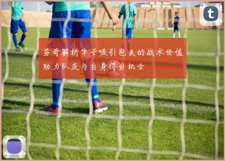 芬奇解析华子吸引包夹的战术价值助力队友与自身得分机会