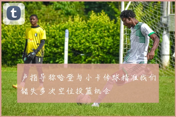 卢指导称哈登与小卡传球精准我们错失多次空位投篮机会