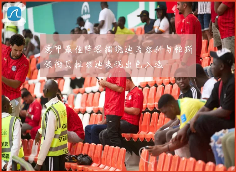 意甲最佳阵容揭晓迪马尔科与帕斯领衔贝拉尔迪表现出色入选