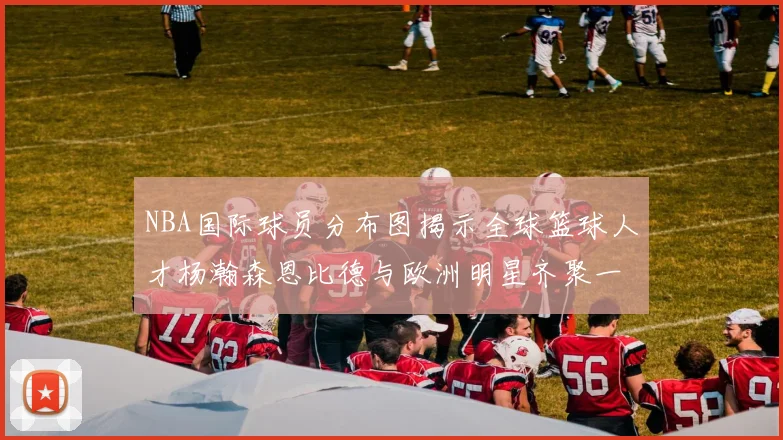 NBA国际球员分布图揭示全球篮球人才杨瀚森恩比德与欧洲明星齐聚一堂