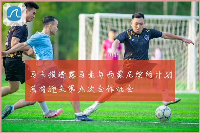 马卡报透露马竞与西蒙尼续约计划或将迎来第九次合作机会